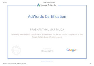 4/21/2016 Google Partners ­ Certification
https://www.google.com/partners/#p_certification_html;cert=0 1/2
AdWords Certi䂦䀀cation
PRASHANTHKUMAR MUDA
is hereby awarded this certiñcate of achievement for the successful completion of the
Google AdWords certiñcation exams.
GOOGLE.COM/PARTNERS
VALID THROUGH
24 August 2016
 