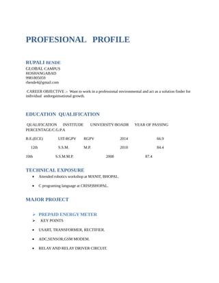 PROFESIONAL PROFILE
RUPALI BENDE
GLOBAL CAMPUS
HOSHANGABAD
9981805059
rbende4@gmail.com
CAREER OBJECTIVE :- Want to work in a professional environmental and act as a solution finder for
individual andorgainsational growth.
EDUCATION QUALIFICATION
QUALIFICATION INSTITUDE UNIVERSITY/BOADR YEAR OF PASSING
PERCENTAGE/C.G.P.A
B.E.(ECE) UIT-RGPV RGPV 2014 66.9
12th S.S.M. M.P. 2010 84.4
10th S.S.M.M.P. 2008 87.4
TECHNICAL EXPOSURE
• Attended robotics workshop at MANIT, BHOPAL.
• C programing language at CRISP,BHOPAL.
MAJOR PROJECT
 PREPAID ENERGY METER
 KEY POINTS
• USART, TRANSFORMER, RECTIFIER.
• ADC,SENSOR,GSM MODEM.
• RELAY AND RELAY DRIVER CIRCUIT.
 