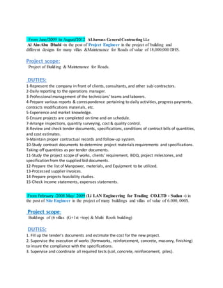 From June/2009 to August/2012 ALhawass General Contracting l.l.c
Al Ain-Abu Dhabi -in the post of Project Engineer in the project of building and
different designs for many villas &Maintenance for Roads of value of 18,000,000 DHS.
Project scope:
Project of Building & Maintenance for Roads.
DUTIES:
1-Represent the company in front of clients, consultants, and other sub-contractors.
2-Daily reporting to the operations manager.
3-Professional management of the technicians’ teams and laborers.
4-Prepare various reports & correspondence pertaining to daily activities, progress payments,
contracts modifications materials, etc.
5-Experience and market knowledge.
6-Ensure projects are completed on time and on schedule.
7-Arrange inspections, quantity surveying, cost & quality control.
8-Review and check tender documents, specifications, conditions of contract bills of quantities,
and cost estimates.
9-Maintain proper contractual records and follow-up system.
10-Study contract documents to determine project materials requirements and specifications.
Taking-off quantities as per tender documents.
11-Study the project scope of works, clients' requirement, BOQ, project milestones, and
specification from the supplied bid documents.
12-Prepare the list of Manpower, materials, and Equipment to be utilized.
13-Processed supplier invoices.
14-Prepare projects feasibility studies.
15-Check income statements, expenses statements.
From February /2008 May/ 2009 (Li LAN Engineering for Trading CO.LTD - Sudan -) in
the post of Site Engineer in the project of many buildings and villas of value of 6.000, 000$.
Project scope:
Buildings of (6 villas (G+1st +top) & Multi Roofs building)
DUTIES:
1. Fill up the tender's documents and estimate the cost for the new project.
2. Supervise the execution of works (formworks, reinforcement, concrete, masonry, finishing)
to insure the compliance with the specifications.
3. Supervise and coordinate all required tests (soil, concrete, reinforcement, piles).
 