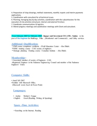 4. Preparation of shop drawings, method statements, monthly reports and interim payments
applications.
5. Coordination with consultant for all technical issues.
6. Planning, managing day by day activities, coordination with the subcontractors for the
execution of site activities (structural, internal and external finishes).
7. Coordinate communications & logistics.
8. Attend progress meetings and coordination meetings with Client and consultant.
From February 2007 to February 2008- Algager and Investment CO .LTD.- Sudan- in the
post of Site Engineer for Buildings, Villas , (Residential and Commercial) , and Utility services.
Additional Qualification:
* PMP course completion certificate -3Fold Education Center – Abu Dhabi.
*FIDIC- training course – UAE society of engineers.
* Strategic planning -Training course - Canadian Institute – Abu Dhabi.
Membership:-
• Associated member of society of Engineers -UAE.
•Registered Engineer in the Sudanese Engineering Council and member of the Sudanese
Engineers’ Union.
Computer Skills:
• AutoCAD 2007
•Familiar with Microsoft Office,
(Microsoft word, Excel & Power Point)
Languages:
• Arabic: Mother’s Tongue
• English: Good (Reading, Writing & Speaking)
Spare -Time Activities:
• Searching on the Internet, Reading
 
