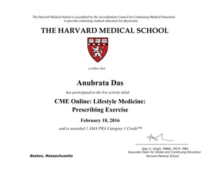The Harvard Medical School is accredited by the Accreditation Council for Continuing Medical Education
to provide continuing medical education for physicians.
THE HARVARD MEDICAL SCHOOL
certifies that
has participated in the live activity titled
Ajay K. Singh, MBBS, FRCP, MBA
Associate Dean for Global and Continuing Education
Boston, Massachusetts Harvard Medical School
HMS CME
CME Course
January 18, 2011
and is awarded 2.0 AMA PRA Category 1 Credits™
Anubrata Das
CME Online: Lifestyle Medicine:
Prescribing Exercise
February 18, 2016
and is awarded 1 AMA PRA Category 1 Credit™
 