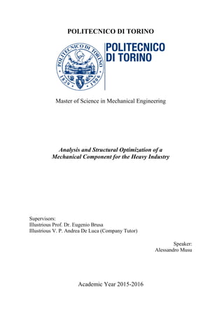 POLITECNICO DI TORINO
Master of Science in Mechanical Engineering
Analysis and Structural Optimization of a
Mechanical Component for the Heavy Industry
Supervisors:
Illustrious Prof. Dr. Eugenio Brusa
Illustrious V. P. Andrea De Luca (Company Tutor)
Speaker:
Alessandro Musu
Academic Year 2015-2016
 