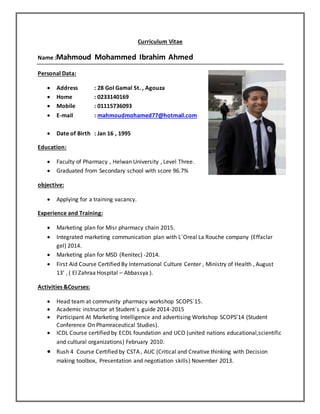 Curriculum Vitae
Name :Mahmoud Mohammed Ibrahim Ahmed
Personal Data:
 Address : 28 Gol Gamal St. , Agouza
 Home : 0233140169
 Mobile : 01115736093
 E-mail : mahmoudmohamed77@hotmail.com
 Date of Birth : Jan 16 , 1995
Education:
 Faculty of Pharmacy , Helwan University , Level Three.
 Graduated from Secondary school with score 96.7%
objective:
 Applying for a training vacancy.
Experience and Training:
 Marketing plan for Misr pharmacy chain 2015.
 Integrated marketing communication plan with L`Oreal La Rouche company (Effaclar
gel) 2014.
 Marketing plan for MSD (Renitec) -2014.
 First Aid Course Certified By International Culture Center , Ministry of Health , August
13’ , ( El Zahraa Hospital – Abbassya ).
Activities &Courses:
 Head team at community pharmacy workshop SCOPS`15.
 Academic instructor at Student`s guide 2014-2015
 Participant At Marketing Intelligence and advertising Workshop SCOPS’14 (Student
Conference On Phamraceutical Studies).
 ICDL Course certified by ECDL foundation and UCO (united nations educational,scientific
and cultural organizations) February 2010.
 Rush 4 Course Certified by CSTA , AUC (Critical and Creative thinking with Decision
making toolbox, Presentation and negotiation skills) November 2013.
 