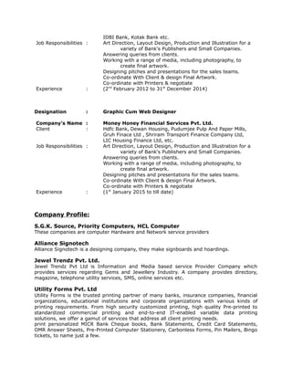 IDBI Bank, Kotak Bank etc.
Job Responsibilities : Art Direction, Layout Design, Production and Illustration for a
variety of Bank's Publishers and Small Companies.
Answering queries from clients.
Working with a range of media, including photography, to
create final artwork.
Designing pitches and presentations for the sales teams.
Co-ordinate With Client & design Final Artwork.
Co-ordinate with Printers & negotiate
Experience : (2nd
February 2012 to 31st
December 2014)
Designation : Graphic Cum Web Designer
Company’s Name : Money Honey Financial Services Pvt. Ltd.
Client : Hdfc Bank, Dewan Housing, Pudumjee Pulp And Paper Mills,
Gruh Finace Ltd , Shriram Transport Finance Company Ltd,
LIC Housing Finance Ltd, etc.
Job Responsibilities : Art Direction, Layout Design, Production and Illustration for a
variety of Bank's Publishers and Small Companies.
Answering queries from clients.
Working with a range of media, including photography, to
create final artwork.
Designing pitches and presentations for the sales teams.
Co-ordinate With Client & design Final Artwork.
Co-ordinate with Printers & negotiate
Experience : (1st
January 2015 to till date)
Company Profile:
S.G.K. Source, Priority Computers, HCL Computer
These companies are computer Hardware and Network service providers
Alliance Signotech
Alliance Signotech is a designing company, they make signboards and hoardings.
Jewel Trendz Pvt. Ltd.
Jewel Trendz Pvt Ltd is Information and Media based service Provider Company which
provides services regarding Gems and Jewellery Industry. A company provides directory,
magazine, telephone utility services, SMS, online services etc.
Utility Forms Pvt. Ltd
Utility Forms is the trusted printing partner of many banks, insurance companies, financial
organizations, educational institutions and corporate organizations with various kinds of
printing requirements. From high security customized printing, high quality Pre-printed to
standardized commercial printing and end-to-end IT-enabled variable data printing
solutions, we offer a gamut of services that address all client printing needs.
print personalized MICR Bank Cheque books, Bank Statements, Credit Card Statements,
OMR Answer Sheets, Pre-Printed Computer Stationery, Carbonless Forms, Pin Mailers, Bingo
tickets, to name just a few.
 