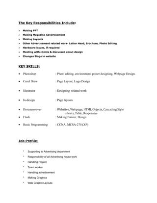 The Key Responsibilities Include:
 Making PPT
 Making Magazine Advertisement
 Making Layouts
 Other Advertisement related work- Letter Head, Brochure, Photo Editing
 Hardware issues, if required
 Meeting with clients & discussed about design
 Changes Blogs in website
KEY SKILLS:
• Photoshop : Photo editing, environment, poster designing, Webpage Design.
• Corel Draw : Page Layout, Logo Design
• Illustrator : Designing related work
• In-design : Page layouts
• Dreamweaver : Websites, Webpage, HTML Objects, Cascading Style
sheets, Table, Responsive
• Flash : Making Banner, Design
• Basic Programming : CCNA, MCSA-270 (XP)
Job Profile:
* Supporting to Advertising department
* Responsibility of all Advertising house work
* Handling Project
* Team worker
* Handling advertisement
* Making Graphics
* Web Graphic Layouts
 