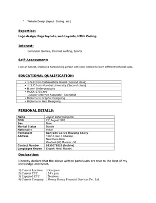 * Website Design (layout , Coding , etc )
Expertise:
Logo design, Page layouts, web Layouts, HTML Coding.
Interest:
Computer Games, Internet surfing, Sports
Self-Assessment:
I am an honest, creative & hardworking person with keen interest to learn different technical skills.
EDUCATIONAL QUALIFICATION:
S.S.C from Maharashtra Board (Second class)
H.S.C from Mumbai University (Second class)
B.com Undergraduate
MCSA-270 (XP)
Juniper Internet Associate- Specialist
Diploma in Graphic Designing
Diploma in Web Designing
PERSONAL DETAILS:
Name Jayesh kishor Gangurde
DOB 21
st
August 1985
Sex Male
Marital Status Double
Nationality Indian
Permanent
Address
Sahyadri Co-Op Housing Socity
159/12, Sec-1, Charkop,
Near Dena Bank
Kandivali (W) Mumbai - 56
Contact Number 9930079523 (Mobile)
Languages Known English, Hindi, Marathi.
Declaration:
I hereby declare that the above written particulars are true to the best of my
knowledge and belief.
1) Current Location : Goregaon
2) Current CTC : 24 k p.m.
3) Expected CTC : 26 above
4) Current Company : Money Honey Financial Services Pvt. Ltd.
 