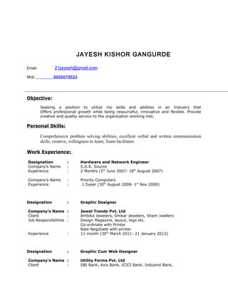 JAYESH KISHOR GANGURDE
Email: 21jayesh@gmail.com
Mob: 9930079523
Objective:
Seeking a position to utilize my skills and abilities in an Industry that
Offers professional growth while being resourceful, innovative and flexible. Provide
creative and quality service to the organization working into.
Personal Skills:
Comprehensive problem solving abilities, excellent verbal and written communication
skills, creative, willingness to learn, Team facilitator.
Work Experience:
Designation : Hardware and Network Engineer
Company’s Name : S.G.K. Source
Experience : 2 Months (5th
June 2007- 18th
August 2007)
Company’s Name : Priority Computers
Experience : 1.5year (30th
August 2008- 1st
Nov 2009)
Designation : Graphic Designer
Company’s Name : Jewel Trendz Pvt. Ltd
Client : Ambika Jewelers, Omkar Jewelers, Sham Jwellers
Job Responsibilities : Design Magazine, layout, logo etc.
Co-ordinate with Printer
Rate Negotiate with printer
Experience : 11 month (30th
March 2011- 21 January 2012)
Designation : Graphic Cum Web Designer
Company’s Name : Utility Forms Pvt. Ltd
Client : SBI Bank, Axis Bank, ICICI Bank, Indusind Bank,
 