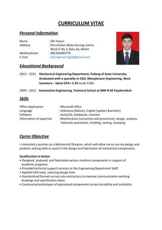 CURRICULUM VITAE
Personal Information
Name : Oki Yosevi
Address : Perumahan Muka Kuning, Genta
Block G No 3, Batu Aji, Batam
Mobilephone : 081266485770
E mail : okiengineering19@gmail.com
Educational Background
2012 – 2015 Mechanical Engineering Department, Padang of State University,
Graduated with a specialty in CAD, Manufacture Engineering, West
Sumatera – latest GPA= 3.39 (scale 4.00).
2009 – 2012 Automotive Engineering, Technical School at SMK N 02 Payakumbuh
Skills
Office Application : Microsoft office
Language : Indonesia (Native), English (spoken &written)
Softwere : AutoCAD, Solidwork, inventor
Information of expertise : Maintenance (corrective and preventive), design, analysis,
Hydraulic pneumatic, molding, casting, stamping
Carrer Objective
I interested a position as a Mechanical Designer, which will allow me to use my design and
problem solving skills to assist in the design and fabrication of mechanical components.
Qualification In Action
• Designed, analyzed, and fabricated various machine components in support of
academic programs
• Provided technical support services to the Engineering Department Staff
• Applied CAD tools, reducing design time
• Standardized formats across sub-contractors to improve communication working
drawings and specification sheet.
• Constructed prototypes of specialized components to test durability and suitability
 