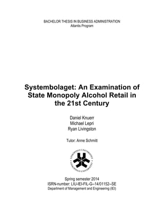 BACHELOR THESIS IN BUSINESS ADMINISTRATION
Atlantis Program
	
  
	
  
	
  
	
  
	
  
	
  
	
  
	
  
	
  
	
  
	
  
Systembolaget: An Examination of
State Monopoly Alcohol Retail in
the 21st Century
	
  
Daniel Knuerr
Michael Lepri
Ryan Livingston
	
  
Tutor: Anne Schmitt
	
  
	
  
	
  
	
  
	
  
Spring semester 2014
ISRN-number: LIU-IEI-FIL-G--14/01152--SE	
  
Department of Management and Engineering (IEI)
 