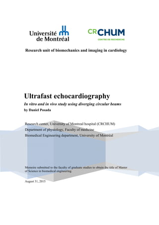 Research unit of biomechanics and imaging in cardiology
Ultrafast echocardiography
In vitro and in vivo study using diverging circular beams
by Daniel Posada
Memoire submitted to the faculty of graduate studies to obtain the title of Master
of Science in biomedical engineering.
August 31, 2015
Research center, University of Montreal hospital (CRCHUM)
Department of physiology, Faculty of medicine
Biomedical Engineering department, University of Montréal
 