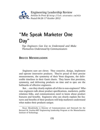 Engineering Leadership Review
Articles In Press @ http://lot.utoronto.ca/elr
Posted 04:26 17 October 2012
“Me Speak Marketer One
Day”
Tips Engineers Can Use to Understand and Make
Themselves Understood by Communicators
BRUCE MENDELSOHN
Engineers sure are clever. They conceive, design, implement
and operate innovative products. They’re proud of their precise
measurements, the symmetry of their Venn diagrams, the deliv-
erable timelines in their Gantt charts. They know that precision,
symmetry, and delivering products on time and to spec are the
hallmarks of effective engineers.
But. . . can they clearly explain all of this to non-engineers? Whe-
reas engineers talk about product speciﬁcations, marketers, public
relations folks, and communicators need to know about product
features and beneﬁts. Engineers who can clearly explain the fea-
tures and beneﬁts of their products will help marketers understand
what makes their products unique.
Bruce Mendelsohn is Director of Communications and Outreach for the
Bernard M. Gordon-MIT Engineering Leadership Program at the Massachusetts
Institute of Technology.
(1)
 