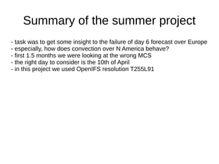 Summary of the summer project
- task was to get some insight to the failure of day 6 forecast over Europe
- especially, how does convection over N America behave?
- first 1.5 months we were looking at the wrong MCS
- the right day to consider is the 10th of April
- in this project we used OpenIFS resolution T255L91
 