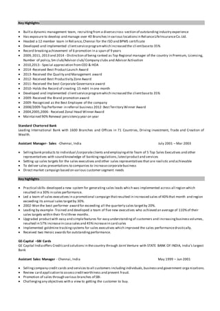 Key Highlights
 Builta dynamic management team, recruitingfrom a diversecross-section of outstandingindustry experience
 Has exposure to develop and manage over 40 Branches in various locationsin RelianceLifeInsuranceCo.Ltd.
 Headed a 12 member team in Reliance,Chennai for the ISO and BPMS certificate
 Developed and implemented clientserviceprogramwhich increased the cli entbaseto 35%
 Record breakingachievement of 6 promotion in a span of 9 years
 2009,2011, 2013 and 2014 - Distinction of being ranked as Top Regional manager of the country in Premium, Licensing,
Number of policy,Sm club/Advisor club/ Company clubs and Advisor Activation
 2010,2013 - Special appreciation fromCEO & HOA
 2014 -Received Best ProductLaunch Award
 2013- Received the Quality and Management award
 2012- Received Best Productivity Zone Award
 2011- Received the best Corporate Governance award
 2010- Holds the Record of creating 15 mdrt in one month
 Developed and implemented clientserviceprogramwhich increased the clientbaseto 35%
 2009- Received the Brand promotion award
 2009- Recognized as the Best Employee of the company
 2008/2009-Top Performer in referral business 2012- BestTerritory Winner Award
 2004,2005,2006- Received Zonal Head Winner Award
 Maintained 90% Renewal persistency year on year
Standard Chartered Bank
Leading International Bank with 1600 Branches and Offices in 71 Countries, Driving investment, Trade and Creation of
Wealth.
Assistant Manager- Sales -Chennai, India July 2001 – Mar 2003
 Sellingbank products to individual /corporateclients and employingelite Team of 5 Top Sales Executives and other
representatives with sound knowledge of bankingregulations,latestproductand services
 Setting up sales targets for the sales executives and other sales representatives that are realistic and achievable
 To deliver sales presentations to companies to increasecorporatebusiness
 Direct market campaign based on various customer segment needs
Key highlights
 Practical skills- developed a new system for generating sales leads which was implemented across all region which
resulted in a 30% in sales performance.
 Led a team of sales executives in a promotional campaign thatresulted in increased sales of 40%that month and region
exceeding its annual sales targetby 30%.
 2002-Won the best performer award for exceeding all the quarterly sales targetby 20%.
 Leading by example- Trained and developed a team of five new executives who achieved an average of 110%of their
sales targets within their firstthree months.
 Upgraded productwith easy and simplefeatures for easy understandingof customers and increasingbusinessvolumes,
resulted in 57% increasein casa salesand 45%increasein card sales
 Implemented goldmine trackingsystems for sales executives which improved the sales performancedrastically.
 Received two Heroic awards for outstandingperformance.
GE-Capital –SBI Cards
GE Capital Indiaoffers Creditcard solutions in thecountry through Joint Venture with STATE BANK OF INDIA, India’s largest
Bank
Assistant Sales Manager - Chennai, India May 1999 – Jun 2001
 Sellingcompany credit cards and services to all customers includingindividuals,businessand government orga nizations.
 Review card application to assesscreditworthiness and prevent fraud.
 Promotion of sales through various branches of SBI.
 Challengingany objectives with a view to getting the customer to buy.
 