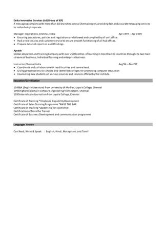 Delta Innovative Services Ltd (Group of IEP)
A messagingcompany with more than 10 branches across Chennai region,providingfastand accuratemessagingservices
to Individuals/corporate.
Manager- Operations,Chennai,India Apr 1997 – Apr 1999
 Ensuringprocedures, policies and regulations arefollowed and complied by all unitoffice.
 Had a role in sales and customer serviceto ensure smooth functioningof all hub offices.
 Prepare detailed report on auditfindings.
Aptech
Global education and TrainingCompany with over 2600 centres of learningin morethan 40 countries through its two main
streams of business,Individual Trainingand enterpriseBusiness.
Instructor,Chennai India Aug’96 – Mar’97
 Coordinate and collaborate with lead faculties and centre head.
 Giving presentations to schools and identified colleges for promoting computer education
 Counseling New students on Various courses and services offered by the institute.
Education/Certification
1996BA (English Literature) from University of Madras,Loyola College, Chennai
1996Higher Diploma in software Engineering from Aptech, Chennai
1995Internship in JournalismfromLoyola College, Chennai
Certificateof Training* Employee Capability Development
Certificateof Sales TrainingProgramme *RAISE THE BAR
Certificateof Training*Leadership for Excellence
Certification of Train the Trainer
Certificateof Business Development and communication programme
Languages Known
Can Read, Write & Speak : English, Hindi, Malayalam, and Tamil
 