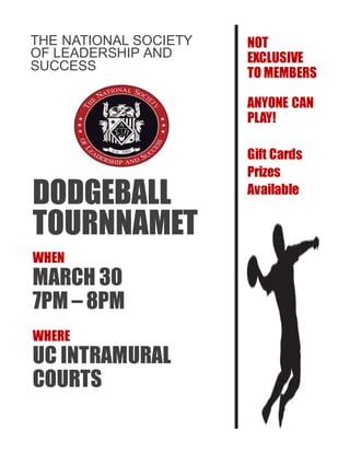 THE NATIONAL SOCIETY
OF LEADERSHIP AND
SUCCESS
DODGEBALL
TOURNNAMET
WHEN
MARCH 30
7PM – 8PM
WHERE
UC INTRAMURAL
COURTS
NOT
EXCLUSIVE
TO MEMBERS
ANYONE CAN
PLAY!
Gift Cards
Prizes
Available
 