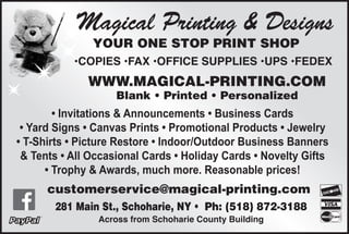 Magical Printing & Designs
YOUR ONE STOP PRINT SHOP
•COPIES •FAX •OFFICE SUPPLIES •UPS •FEDEX
WWW.MAGICAL-PRINTING.COM
Blank • Printed • Personalized
• Invitations & Announcements • Business Cards
• Yard Signs • Canvas Prints • Promotional Products • Jewelry
• T-Shirts • Picture Restore • Indoor/Outdoor Business Banners
& Tents • All Occasional Cards • Holiday Cards • Novelty Gifts
• Trophy & Awards, much more. Reasonable prices!
281 Main St., Schoharie, NY • √Ph: (518) 872-3188
Across from Schoharie County Building
customerservice@magical-printing.com