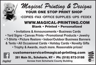 Magical Printing & Designs
YOUR ONE STOP PRINT SHOP
•COPIES •FAX •OFFICE SUPPLIES •UPS •FEDEX
WWW.MAGICAL-PRINTING.COM
Blank • Printed • Personalized
• Invitations & Announcements • Business Cards
• Yard Signs • Canvas Prints • Promotional Products • Jewelry
• T-Shirts • Picture Restore • Indoor/Outdoor Business Banners
& Tents • All Occasional Cards • Holiday Cards • Novelty Gifts
• Trophy & Awards, much more. Reasonable prices!
281 Main St., Schoharie, NY • √Ph: (518) 872-3188
Across from Schoharie County Building
customerservice@magical-printing.com
 