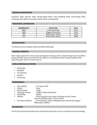 PERSONAL COMPETENCIES:
Computer skills, Internet skills, Hardworking skills, Team Handling Skills, Networking Skills,
Communication Skills, Presentation Skills, Smart working skills.
EDUCATIONAL INFORMATION:
Qualification University Year
MBA Pune University 2016
BBA Nagpur University 2013
HSC Maharashtra Board 2010
SSC Maharashtra Board 2008
CERTIFICATIONS:
“Certificate course in Digital and Social Media Marketing"
PERSONAL STRENGTH:
Have a high capacity for clear, concise and logical reasoning withan analytical approach to problem
solving. Flexible and resourcefulwith an ability to accommodatevaried conceptsrapidly while
improving upon them to achievesuccess.
EXTRA CURRICULAR ACTIVITIES:
• Rifle firing
• HandBall
• Presentation
• Snooker
• Anchoring
DEMOGRAPHICS:
• Date of Birth :17th March 1990
• Gender : Male
• Marital Status : Single
• Languages known : English, Hindi and Marathi.
• Nationality : Indian.
• Address : Vastu usyog bus stop, Ajmera Housing society, Pimpri-
chinchwad,Maharashtra Pune 411018.
• Permanent Address : Swaraj Mansin, behind Allahabad bank, Somalwada, Nagpur
Maharashtra 440015.
DECLARATION:
I do here by declare that all the above information particulars are true to the best of my knowledge.
 