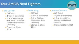 Your ArcGIS Nerd Fighters
 Bre Callear
 GIS Tech I
 1 year of experience
 B.S. in Meteorology
with a GIS Certificate
from Northern Illinois
University
 Started at BIS in
2014
 Collin King
 GIS Tech I
 1 year of experience
 B.S. in GIS from
Mississippi State
University
 Started at BIS in
2014
 Jordan Carmona
 GIS Tech II
 2 years of experience
 2 B.A. from UNT in
History and Political
Science
 Started at BIS in 2014
 