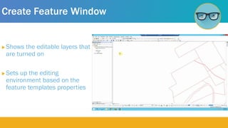 Create Feature Window
 Shows the editable layers that
are turned on
 Sets up the editing
environment based on the
feature templates properties
 