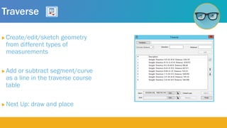 Traverse
 Create/edit/sketch geometry
from different types of
measurements
 Add or subtract segment/curve
as a line in the traverse course
table
 Next Up: draw and place
 