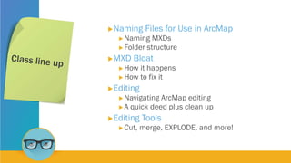 Naming Files for Use in ArcMap
 Naming MXDs
 Folder structure
MXD Bloat
 How it happens
 How to fix it
Editing
 Navigating ArcMap editing
 A quick deed plus clean up
Editing Tools
 Cut, merge, EXPLODE, and more!
 