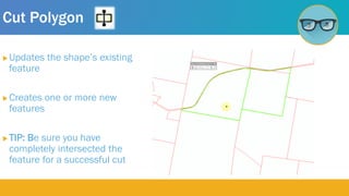 Cut Polygon
 Updates the shape’s existing
feature
 Creates one or more new
features
 TIP: Be sure you have
completely intersected the
feature for a successful cut
 