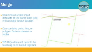 Merge
 Combines multiple input
datasets of the same data type
into a single output dataset
 Can combine point, line, or
polygon feature classes or
tables
 TIP: Data does not need to be
touching to be linked together
 