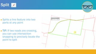 Split
 Splits a line feature into two
parts at any point
 TIP: If two roads are crossing,
you can use intersection
snapping to precisely locate the
point to split
 