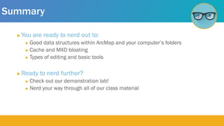 Summary
 You are ready to nerd out to:
 Good data structures within ArcMap and your computer’s folders
 Cache and MXD bloating
 Types of editing and basic tools
 Ready to nerd further?
 Check out our demonstration lab!
 Nerd your way through all of our class material
 