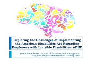 Donna Marie Lewis ∙ School of Business and Management
∙Master of Public Administration ∙ Spring 2016
Exploring the Challenges of Implementing
the American Disabilities Act Regarding
Employees with Invisible Disabilities: ADHD
 