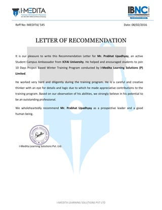 I-MEDITA LEARNING SOLUTIONS PVT LTD
Reff No: IMEDITA/ 545 Date: 08/02/2016
LETTER OF RECOMMENDATION
It is our pleasure to write this Recommendation Letter for Mr. Prabhat Upadhyay, an active
Student Campus Ambassador from ICFAI University. He helped and encouraged students to join
10 Days Project Based Winter Training Program conducted by I-Medita Learning Solutions (P)
Limited.
He worked very hard and diligently during the training program. He is a careful and creative
thinker with an eye for details and logic due to which he made appreciative contributions to the
training program. Based on our observation of his abilities, we strongly believe in his potential to
be an outstanding professional.
We wholeheartedly recommend Mr. Prabhat Upadhyay as a prospective leader and a good
human being.
I-Medita Learning Solutions Pvt. Ltd.
 
