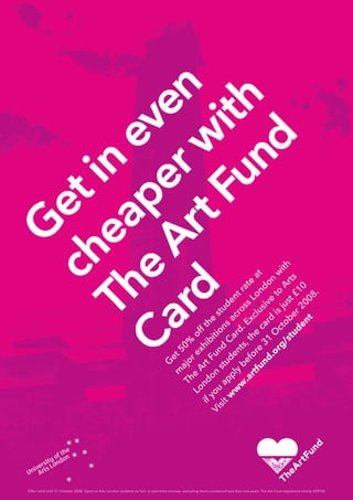 Offer valid until 31 October 2008. Open to Arts London students on full- or part-time courses, excluding short courses (of less than one year). The Art Fund registered charity 209174.
G
et 50%
off the
student rate
at
m
ajor exhibitions
across
London
w
ith
The
Art Fund
Card. Exclusive
to
Arts
London
students, the
card
is just £10
if you
apply
before
31
O
ctober 2008.
Visit w
w
w
.artfund.org/student
 
