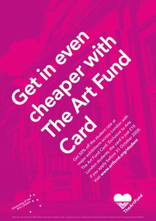 Offer valid until 31 October 2008. Open to Arts London students on full- or part-time courses, excluding short courses (of less than one year). The Art Fund registered charity 209174.
G
et 50%
off the
student rate
at
m
ajor exhibitions
across
London
w
ith
The
Art Fund
Card. Exclusive
to
Arts
London
students, the
card
is just £10
if you
apply
before
31
O
ctober 2008.
Visit w
w
w
.artfund.org/student
 