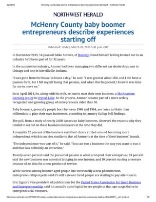 3/20/2015 McHenry County baby boomer entrepreneurs describe experiences starting off | Northwest Herald
http://www.nwherald.com/2015/03/19/mchenry­county­baby­boomer­entrepreneurs­describe­experiences­starting­off/ay2622l/?__xsl=/print.xsl 1/2
McHenry County baby boomer
entrepreneurs describe experiences
starting off
Published: Friday, March 20, 2015 5:41 p.m. CDT
In November 2013, 51-year-old Mike Ammer, of Huntley, found himself feeling burned out in an
industry he'd been part of for 32 years.
In the automotive industry, Ammer had been managing two different car dealerships, one in
Chicago and one in Merrillville, Indiana.
"I was gone from the house 14 hours a day," he said. "I was good at what I did, and I did have a
passion for it, but I felt myself losing that passion, and when that happened, I knew it was time
for me to move on."
So in April 2014, he, along with his wife, set out to start their own business, a Mathnasium
learning center in Crystal Lake. In the process, Ammer became part of a more widely
recognized and growing group of entrepreneurs older than 50.
Baby boomers, generally people born between 1946 and 1964, are twice as likely than
millennials to plan their own businesses, according to January Gallup Poll findings.
The poll, from a study of nearly 2,000 American baby boomers, observed the reasons why they
tended to set out on these business endeavors at the time they did.
A majority 32 percent of the boomers said their choice circled around becoming more
independent, which is an idea similar to that of Ammer's at the time of their business' launch.
"The independence was part of it," he said. "You can run a business the way you want to run it
and that was definitely an attraction."
Twenty-seven percent said the pursuit of passion is what prompted their enterprises; 24 percent
said the new business was aimed at bringing in new income; and 10 percent starting a venture
because of an idea for a new product of service.
While success among boomer-aged people isn't necessarily a new phenomenon,
entrepreneurship experts said it's still a newer trend people are starting to pay attention to.
Eric Liguori, vice president of publications for the United States Association for Small Business
and Entrepreneurship, said it's actually quite logical to see people in that age range thrive in
entrepreneurial ventures.
 