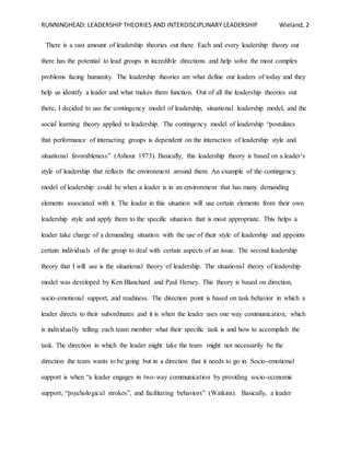 RUNNINGHEAD: LEADERSHIP THEORIES AND INTERDISCIPLINARY LEADERSHIP Wieland, 2
There is a vast amount of leadership theories out there. Each and every leadership theory out
there has the potential to lead groups in incredible directions and help solve the most complex
problems facing humanity. The leadership theories are what define our leaders of today and they
help us identify a leader and what makes them function. Out of all the leadership theories out
there, I decided to use the contingency model of leadership, situational leadership model, and the
social learning theory applied to leadership. The contingency model of leadership “postulates
that performance of interacting groups is dependent on the interaction of leadership style and
situational favorableness” (Ashour 1973). Basically, this leadership theory is based on a leader’s
style of leadership that reflects the environment around them. An example of the contingency
model of leadership could be when a leader is in an environment that has many demanding
elements associated with it. The leader in this situation will use certain elements from their own
leadership style and apply them to the specific situation that is most appropriate. This helps a
leader take charge of a demanding situation with the use of their style of leadership and appoints
certain individuals of the group to deal with certain aspects of an issue. The second leadership
theory that I will use is the situational theory of leadership. The situational theory of leadership
model was developed by Ken Blanchard and Paul Hersey. This theory is based on direction,
socio-emotional support, and readiness. The direction point is based on task behavior in which a
leader directs to their subordinates and it is when the leader uses one way communication, which
is individually telling each team member what their specific task is and how to accomplish the
task. The direction in which the leader might take the team might not necessarily be the
direction the team wants to be going but in a direction that it needs to go in. Socio-emotional
support is when “a leader engages in two-way communication by providing socio-economic
support, “psychological strokes”, and facilitating behaviors” (Watkins). Basically, a leader
 