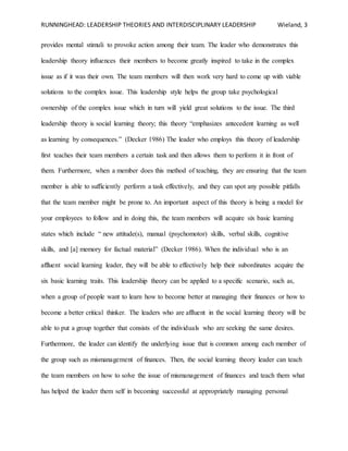 RUNNINGHEAD: LEADERSHIP THEORIES AND INTERDISCIPLINARY LEADERSHIP Wieland, 3
provides mental stimuli to provoke action among their team. The leader who demonstrates this
leadership theory influences their members to become greatly inspired to take in the complex
issue as if it was their own. The team members will then work very hard to come up with viable
solutions to the complex issue. This leadership style helps the group take psychological
ownership of the complex issue which in turn will yield great solutions to the issue. The third
leadership theory is social learning theory; this theory “emphasizes antecedent learning as well
as learning by consequences.” (Decker 1986) The leader who employs this theory of leadership
first teaches their team members a certain task and then allows them to perform it in front of
them. Furthermore, when a member does this method of teaching, they are ensuring that the team
member is able to sufficiently perform a task effectively, and they can spot any possible pitfalls
that the team member might be prone to. An important aspect of this theory is being a model for
your employees to follow and in doing this, the team members will acquire six basic learning
states which include “ new attitude(s), manual (psychomotor) skills, verbal skills, cognitive
skills, and [a] memory for factual material” (Decker 1986). When the individual who is an
affluent social learning leader, they will be able to effectively help their subordinates acquire the
six basic learning traits. This leadership theory can be applied to a specific scenario, such as,
when a group of people want to learn how to become better at managing their finances or how to
become a better critical thinker. The leaders who are affluent in the social learning theory will be
able to put a group together that consists of the individuals who are seeking the same desires.
Furthermore, the leader can identify the underlying issue that is common among each member of
the group such as mismanagement of finances. Then, the social learning theory leader can teach
the team members on how to solve the issue of mismanagement of finances and teach them what
has helped the leader them self in becoming successful at appropriately managing personal
 