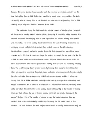 RUNNINGHEAD: LEADERSHIP THEORIES AND INTERDISCIPLINARY LEADERSHIP Wieland, 4
finances. The social learning leader can also teach the members how to think critically on this
issue by teaching them to think before they impulsively spend money on something. The leader
can identify what is causing them to lose finances and come up with ways to help them to think
critically before they make financial decisions in the future.
The leadership theory that I will synthesis with the concept of interdisciplinary research
will be the social learning theory. Interdisciplinary leadership is essentially taking elements from
different disciplines and applying them to your experiences and actions, making them part of
your personality. The social learning theory encompasses the idea of learning by example and
employing several methods to train an individual or lead a team in the right direction.
Interdisciplinary research and social learning leadership both intersect in a way of how human
behavior works. We hone in on certain things that intrigue us enough that we want to be like that
or think like that, so we take certain elements from a discipline or even from a role model and
imbed those elements into our own personalities, making them our own and essentially adopting
them. The social learning theory creates leaders by learning from example, by watching how
others act or perform something. Interdisciplinary leadership is taking parts and elements out of a
discipline and using them to sharpen our critical and problem solving abilities. I believe the
driving force that is behind these two leadership traits is taking concepts from other things that
intrigue us and relate that to ourselves in some sort of a way to create a unique personality that is
unlike any other. An aspect of the social learning theory of leadership is the transfer of training
principles “that enhance the use of the new learning on the job are included throughout the
training”(Decker 1986 ). The transfer of training is when the leader is teaching their new
members how to do certain tasks by transferring everything that the leader knows to their
members. The team members will then adopt what the leader is teaching them and then they will
 