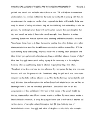 RUNNINGHEAD: LEADERSHIP THEORIES AND INTERDISCIPLINARY LEADERSHIP Wieland, 5
put their own learned traits and skills onto the leader’s traits. This will help the team members
create solutions to a complex problem that the leader may not be able to come up with them. In
an environment that requires an interdisciplinary approach, the leader will basically do the same
thing, but instead of trading subordinates, they will be transferring their own training to solve the
problem. The interdisciplinarian leader will use the certain elements from each discipline that
they ever learned and apply all those traits towards a complex issue. Retention is another
connecting element that intersects between social leadership and interdisciplinarian leadership.
We as human beings learn to do things by research, watching how others do things or we adopt
others perceptions on something to mold our own perceptions or ideas on something. With the
social learning theory of leadership, people do exactly that of adopting others perceptions and
ideas for their own and or watch what others do. Once an individual takes on elements of others’
ideas, then they apply them towards leading a group in the community or in the workplace.
Someone who is a social learning leader is a learner by perceiving things from others.
Throughout all our lives, everyone has been influenced by every person that they have ever come
in contact with over the span of their life. Furthermore, along that path we all have come across
someone who has had a profound influence on us. Once that has happened we take that idea and
apply it to other ideas and perceptions that we have learned and adopted as our own and then we
intermingle them to form our own unique personalities. A leader in a team can use that
conglomeration of ideas and influence their team to think outside of the normal straight line
thinking process and go onto different avenues to solve a problem. The same concept applies to
interdisciplinarian teamwork, in a way that everyone in that team is made up of all different and
varying degrees of knowledge gathered throughout their life time, but in the case of
interdisciplinarian teams, they apply their mixes of disciplines to collectively solve a complex
 