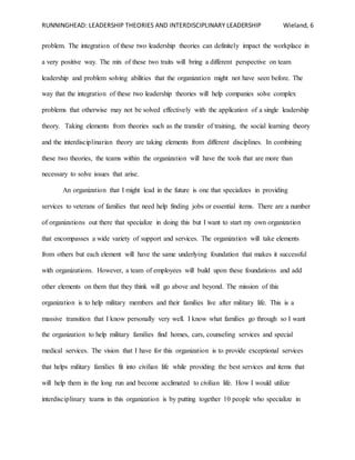 RUNNINGHEAD: LEADERSHIP THEORIES AND INTERDISCIPLINARY LEADERSHIP Wieland, 6
problem. The integration of these two leadership theories can definitely impact the workplace in
a very positive way. The mix of these two traits will bring a different perspective on team
leadership and problem solving abilities that the organization might not have seen before. The
way that the integration of these two leadership theories will help companies solve complex
problems that otherwise may not be solved effectively with the application of a single leadership
theory. Taking elements from theories such as the transfer of training, the social learning theory
and the interdisciplinarian theory are taking elements from different disciplines. In combining
these two theories, the teams within the organization will have the tools that are more than
necessary to solve issues that arise.
An organization that I might lead in the future is one that specializes in providing
services to veterans of families that need help finding jobs or essential items. There are a number
of organizations out there that specialize in doing this but I want to start my own organization
that encompasses a wide variety of support and services. The organization will take elements
from others but each element will have the same underlying foundation that makes it successful
with organizations. However, a team of employees will build upon these foundations and add
other elements on them that they think will go above and beyond. The mission of this
organization is to help military members and their families live after military life. This is a
massive transition that I know personally very well. I know what families go through so I want
the organization to help military families find homes, cars, counseling services and special
medical services. The vision that I have for this organization is to provide exceptional services
that helps military families fit into civilian life while providing the best services and items that
will help them in the long run and become acclimated to civilian life. How I would utilize
interdisciplinary teams in this organization is by putting together 10 people who specialize in
 