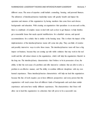 RUNNINGHEAD: LEADERSHIP THEORIES AND INTERDISCIPLINARY LEADERSHIP Wieland, 7
different areas. The areas of expertise could include counseling, housing, and personal finances.
The utilization of interdisciplinarian leadership teams will greatly benefit and impact the
operation and mission of this organization by having members that come from such diverse
backgrounds and education. With creating an organization that specializes in an area such as this,
there is a multitude of complex issues to deal with such as how to get finances to help families
get a reasonable house that needs special modifications for a disabled veteran, and special
accommodations for a vehicle that is similar to the housing issue. This is where the impact of the
implementation of the interdisciplinarian teams will come into play. They can think of creative
and possibly innovative ways to solve those issues. The interdisciplinarian team will have a big
impact on business, because they are coming up with viable solutions that may work in the real
world and this will attract donors to the organization, which will help the organization flourish in
the long run. The interdisciplinary characteristics that I believe to be in possession of are, the
ability to find the root cause of a problem and offer innovative solutions that are able to solve a
problem in an effective manner, and The ability to combine different disciplines with my own
learned experiences. These interdisciplinarian characteristics will help me lead this organization
because this line of work requires you to have different perspectives and every person that this
organization will touch comes from all different kinds of backgrounds and each share similar
experiences and some have totally different experiences. The characteristics that I have will
allow me to lead this organization in a direction that will prove to be a successful one.
 