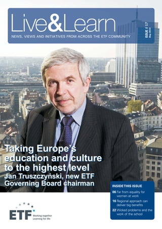 NEWS, VIEWS AND INITIATIVES FROM ACROSS THE ETF COMMUNITY
ISSUE//17
May2010
INSIDETHIS ISSUE
06
16
22
Far from equality for
women at work
Regional approach can
deliver big benefits
Wicked problems and the
work of the school
Taking Europe’s
education and culture
to the highest level
Jan Truszczy ski, new ETF
Governing Board chairman
ń
Taking Europe’s
education and culture
to the highest level
Jan Truszczy ski, new ETF
Governing Board chairman
ń
 
