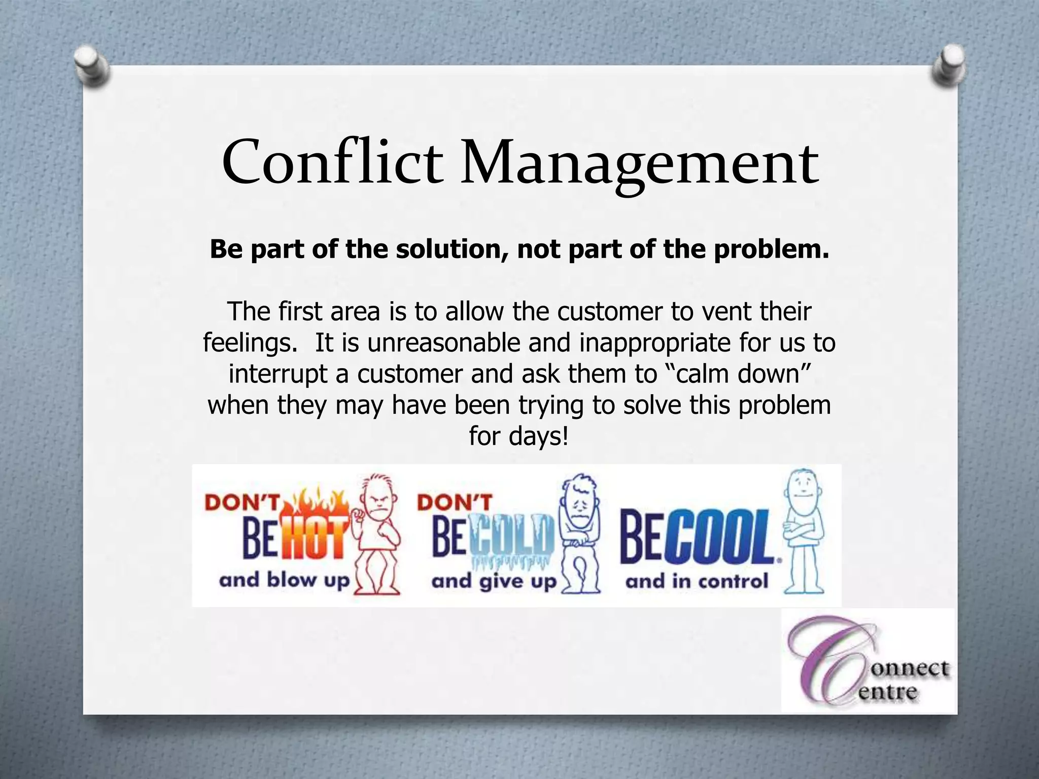 Be part of the solution, not part of the problem.
The first area is to allow the customer to vent their
feelings. It is unreasonable and inappropriate for us to
interrupt a customer and ask them to “calm down”
when they may have been trying to solve this problem
for days!
Conflict Management
 