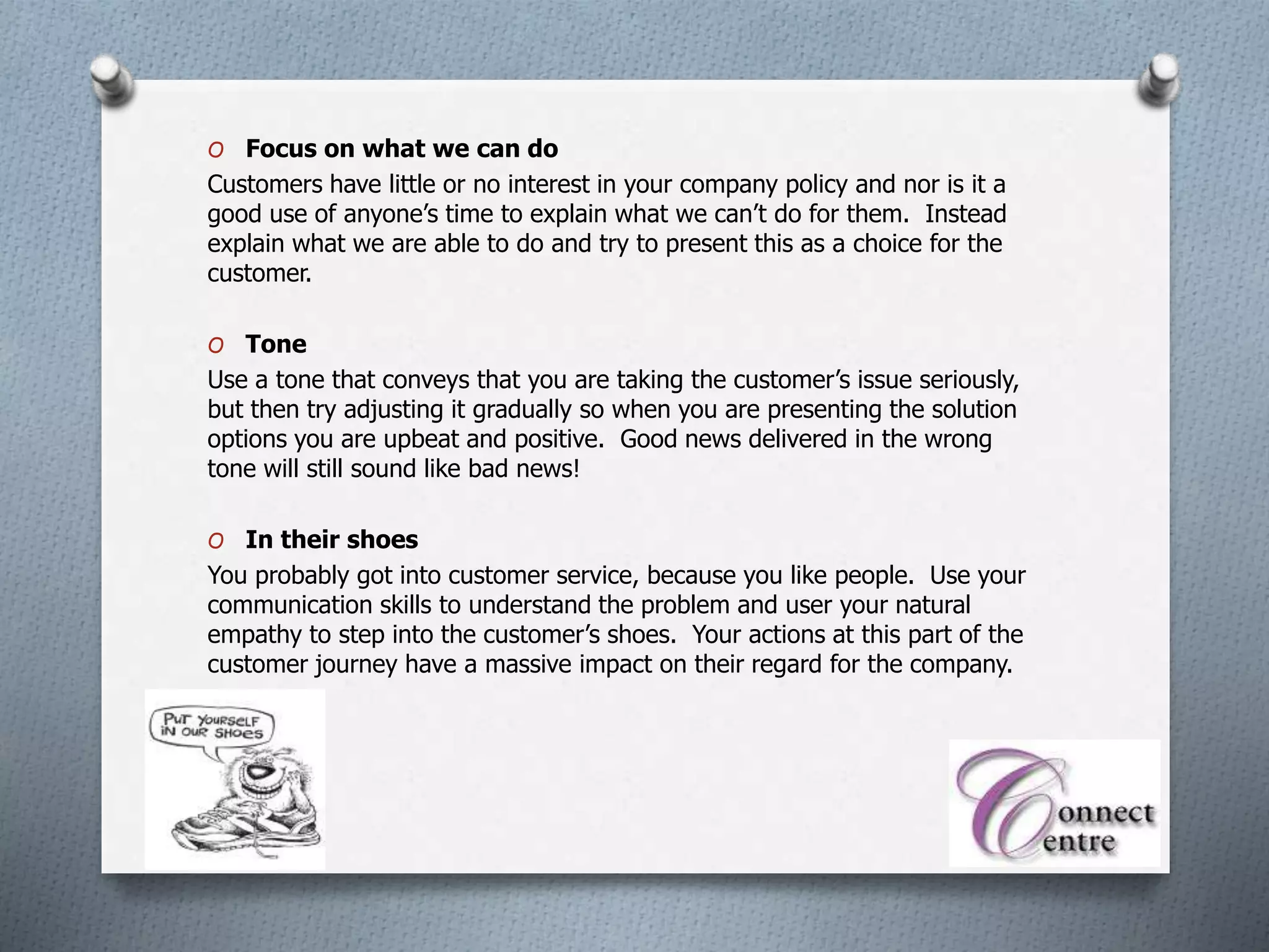 O Focus on what we can do
Customers have little or no interest in your company policy and nor is it a
good use of anyone’s time to explain what we can’t do for them. Instead
explain what we are able to do and try to present this as a choice for the
customer.
O Tone
Use a tone that conveys that you are taking the customer’s issue seriously,
but then try adjusting it gradually so when you are presenting the solution
options you are upbeat and positive. Good news delivered in the wrong
tone will still sound like bad news!
O In their shoes
You probably got into customer service, because you like people. Use your
communication skills to understand the problem and user your natural
empathy to step into the customer’s shoes. Your actions at this part of the
customer journey have a massive impact on their regard for the company.
 