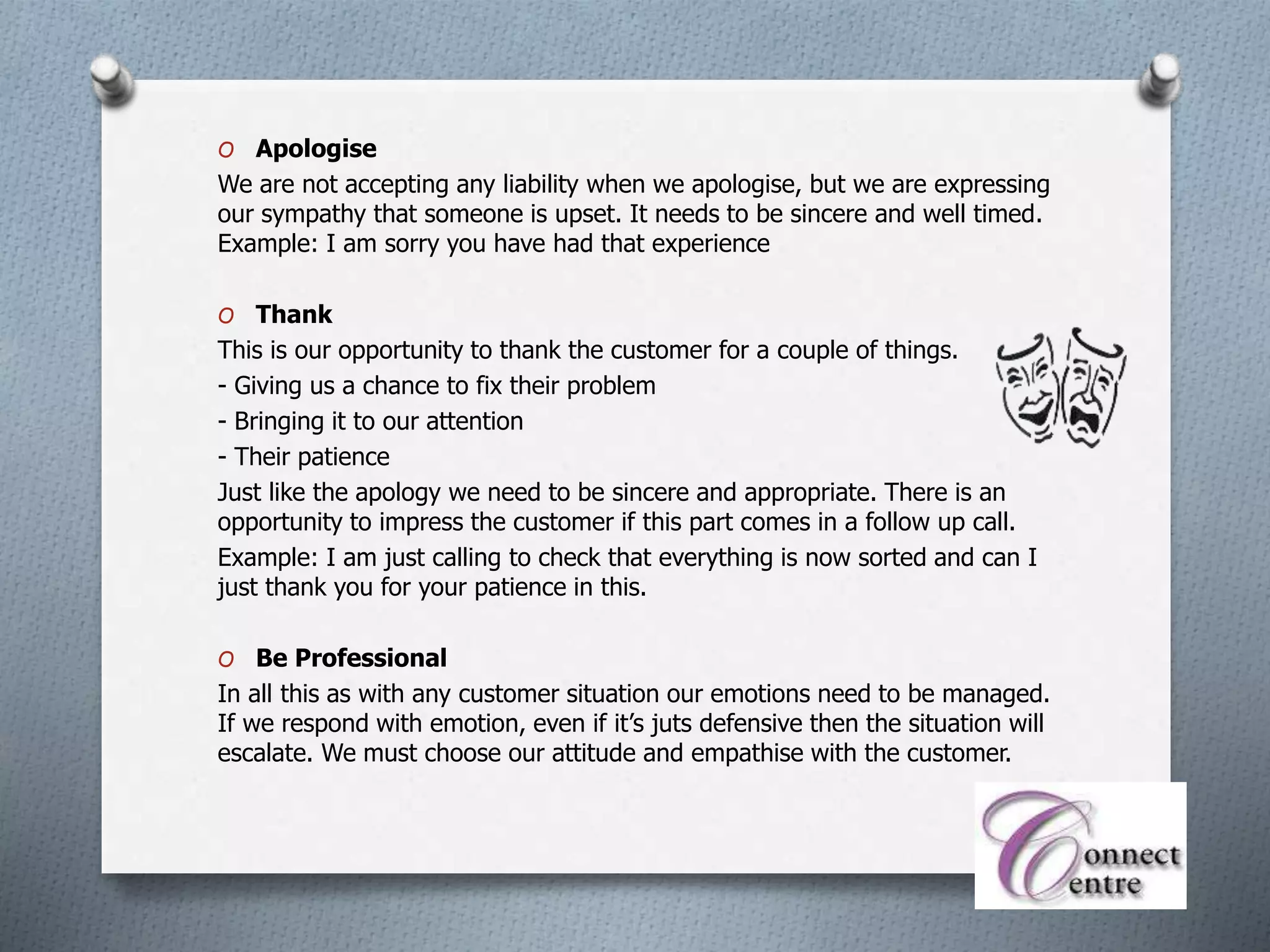 O Apologise
We are not accepting any liability when we apologise, but we are expressing
our sympathy that someone is upset. It needs to be sincere and well timed.
Example: I am sorry you have had that experience
O Thank
This is our opportunity to thank the customer for a couple of things.
- Giving us a chance to fix their problem
- Bringing it to our attention
- Their patience
Just like the apology we need to be sincere and appropriate. There is an
opportunity to impress the customer if this part comes in a follow up call.
Example: I am just calling to check that everything is now sorted and can I
just thank you for your patience in this.
O Be Professional
In all this as with any customer situation our emotions need to be managed.
If we respond with emotion, even if it’s juts defensive then the situation will
escalate. We must choose our attitude and empathise with the customer.
 