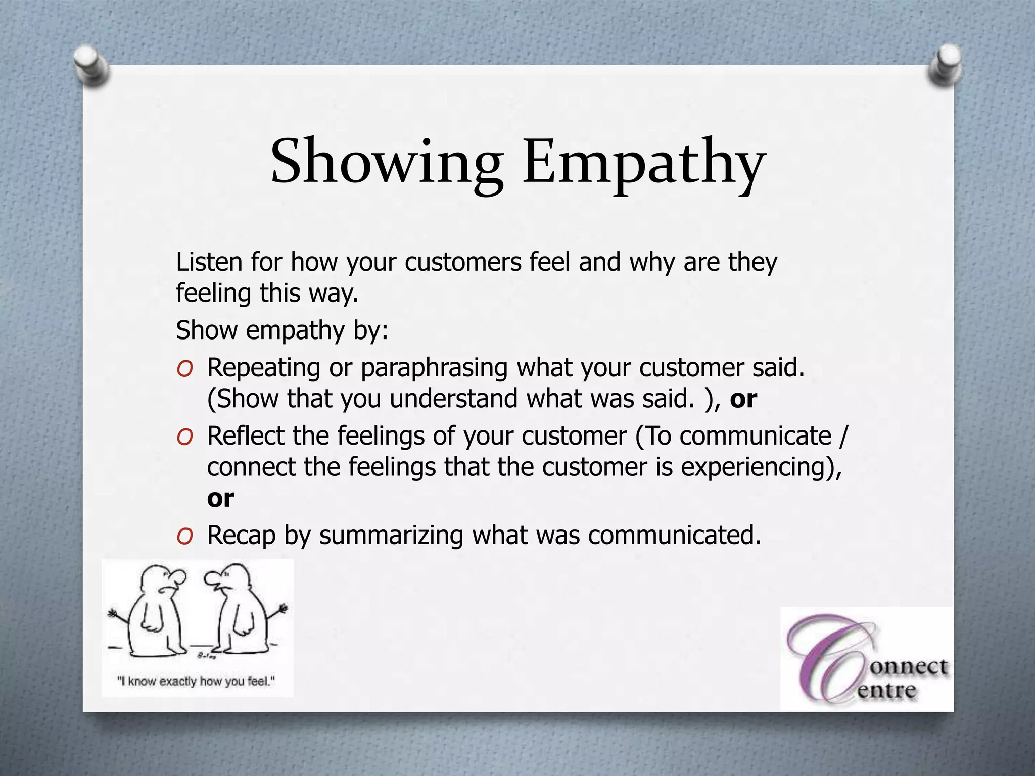Showing Empathy
Listen for how your customers feel and why are they
feeling this way.
Show empathy by:
O Repeating or paraphrasing what your customer said.
(Show that you understand what was said. ), or
O Reflect the feelings of your customer (To communicate /
connect the feelings that the customer is experiencing),
or
O Recap by summarizing what was communicated.
 