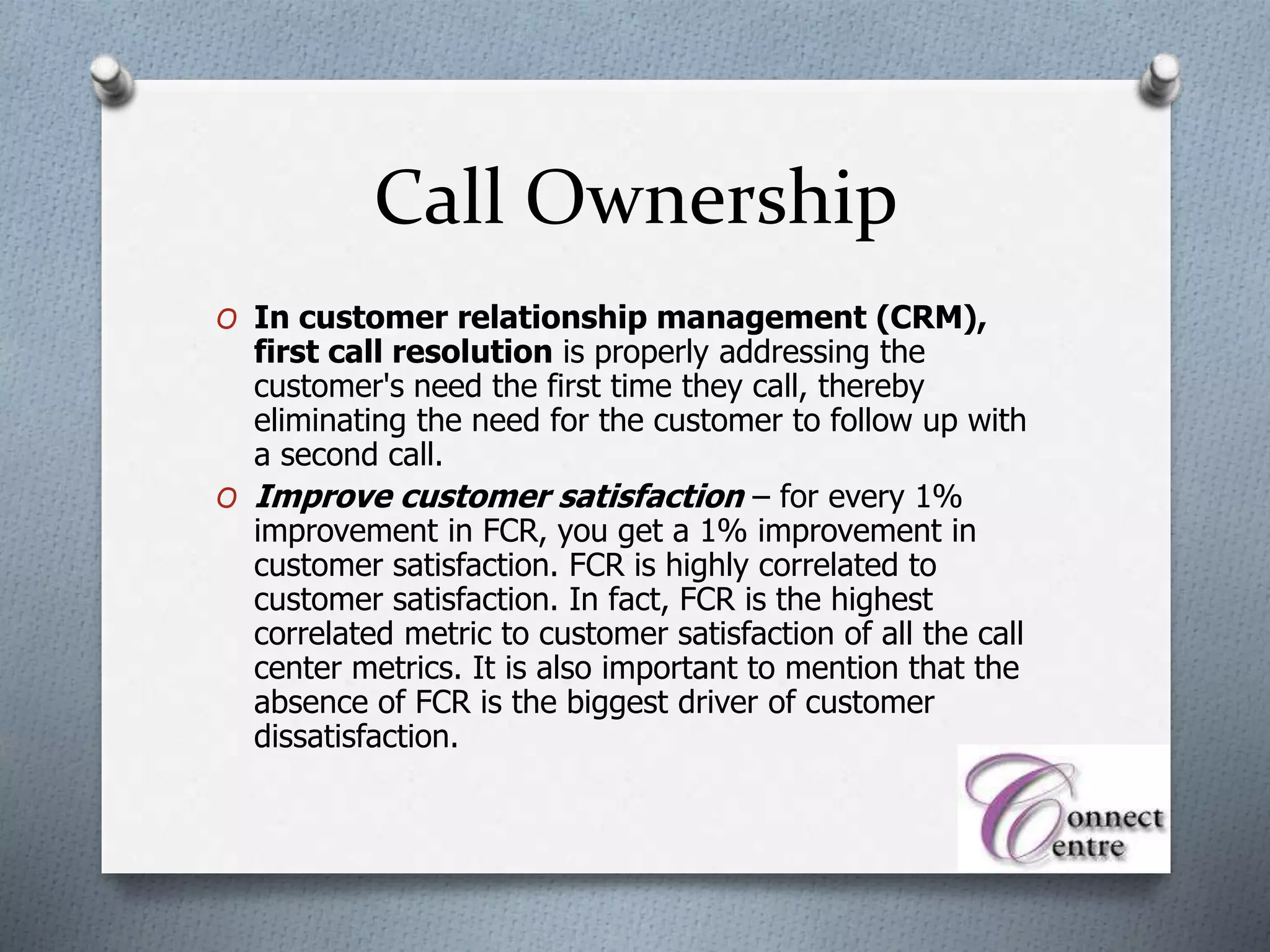 Call Ownership
O In customer relationship management (CRM),
first call resolution is properly addressing the
customer's need the first time they call, thereby
eliminating the need for the customer to follow up with
a second call.
O Improve customer satisfaction – for every 1%
improvement in FCR, you get a 1% improvement in
customer satisfaction. FCR is highly correlated to
customer satisfaction. In fact, FCR is the highest
correlated metric to customer satisfaction of all the call
center metrics. It is also important to mention that the
absence of FCR is the biggest driver of customer
dissatisfaction.
 