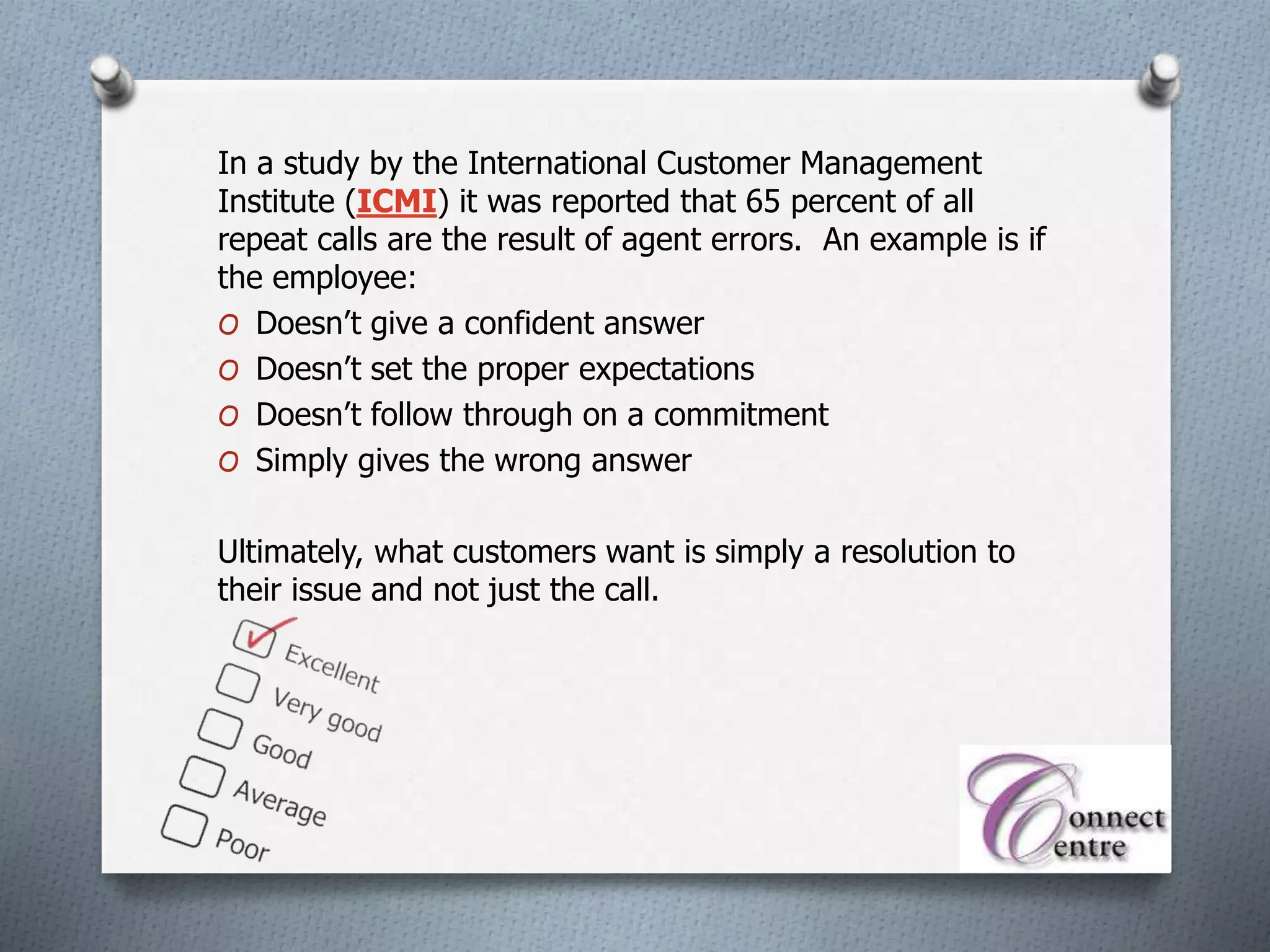 In a study by the International Customer Management
Institute (ICMI) it was reported that 65 percent of all
repeat calls are the result of agent errors. An example is if
the employee:
O Doesn’t give a confident answer
O Doesn’t set the proper expectations
O Doesn’t follow through on a commitment
O Simply gives the wrong answer
Ultimately, what customers want is simply a resolution to
their issue and not just the call.
 