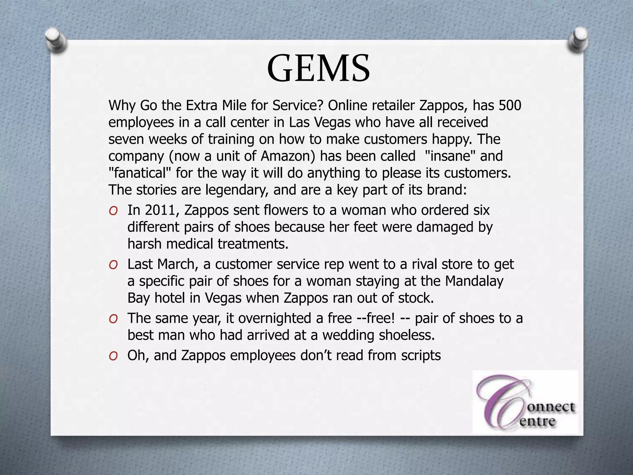 GEMS
Why Go the Extra Mile for Service? Online retailer Zappos, has 500
employees in a call center in Las Vegas who have all received
seven weeks of training on how to make customers happy. The
company (now a unit of Amazon) has been called "insane" and
"fanatical" for the way it will do anything to please its customers.
The stories are legendary, and are a key part of its brand:
O In 2011, Zappos sent flowers to a woman who ordered six
different pairs of shoes because her feet were damaged by
harsh medical treatments.
O Last March, a customer service rep went to a rival store to get
a specific pair of shoes for a woman staying at the Mandalay
Bay hotel in Vegas when Zappos ran out of stock.
O The same year, it overnighted a free --free! -- pair of shoes to a
best man who had arrived at a wedding shoeless.
O Oh, and Zappos employees don’t read from scripts
 