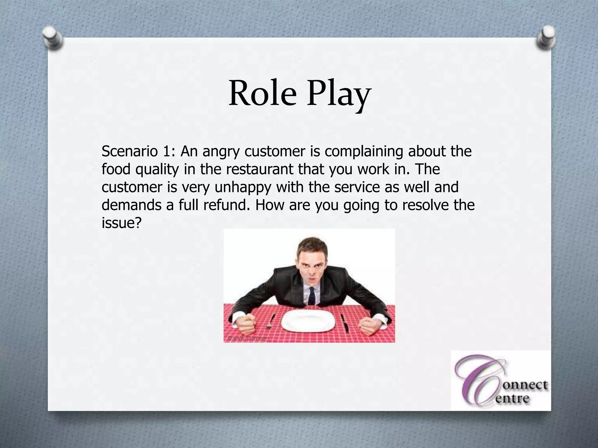 Role Play
Scenario 1: An angry customer is complaining about the
food quality in the restaurant that you work in. The
customer is very unhappy with the service as well and
demands a full refund. How are you going to resolve the
issue?
 